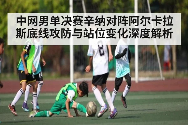 中网男单决赛辛纳对阵阿尔卡拉斯底线攻防与站位变化深度解析