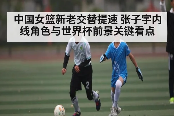 中国女篮新老交替提速 张子宇内线角色与世界杯前景关键看点