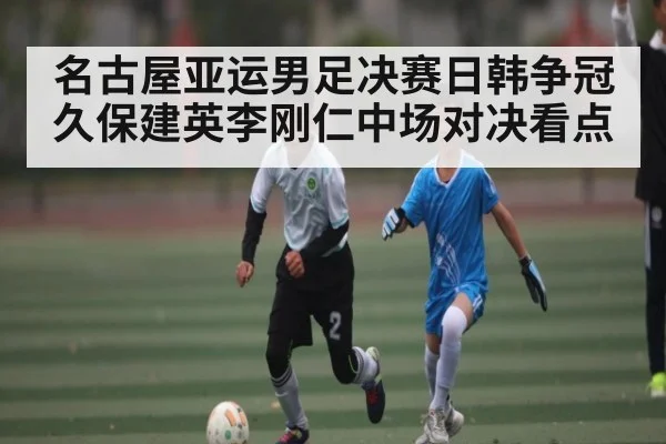 名古屋亚运男足决赛日韩争冠久保建英李刚仁中场对决看点